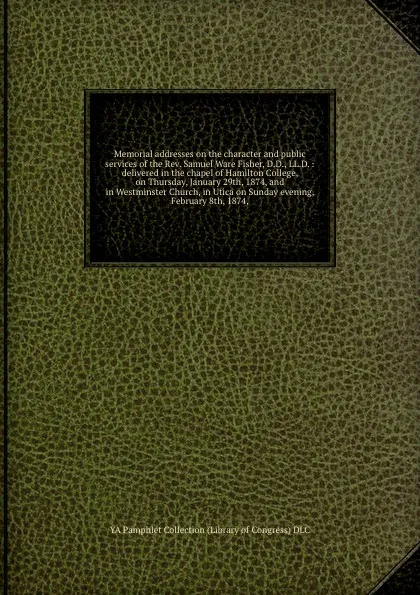 Обложка книги Memorial addresses on the character and public services of the Rev. Samuel Ware Fisher, D.D., LL.D. : delivered in the chapel of Hamilton College, on Thursday, January 29th, 1874, and in Westminster Church, in Utica on Sunday evening, February 8th..., YA Pamphlet Collection