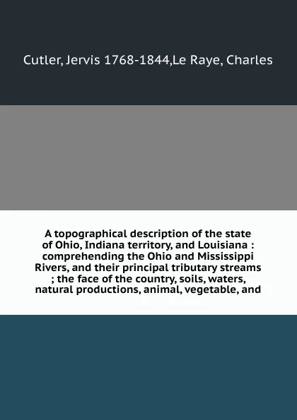 Обложка книги A topographical description of the state of Ohio, Indiana territory, and Louisiana : comprehending the Ohio and Mississippi Rivers, and their principal tributary streams ; the face of the country, soils, waters, natural productions, animal, vegeta..., Jervis Cutler