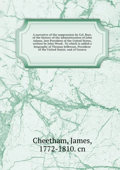 Обложка книги A narrative of the suppression by Col. Burr, of the history of the administration of John Adams, late President of the United States, written by John Wood . To which is added a biography of Thomas Jefferson, President of the United States; and of ..., James Cheetham