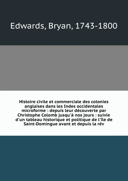 Обложка книги Histoire civile et commerciale des colonies anglaises dans les Indes occidentales microforme : depuis leur decouverte par Christophe Colomb jusqu'a nos jours : suivie d'un tableau historique et politique de l'ile de Saint-Domingue avant et depuis ..., Bryan Edwards