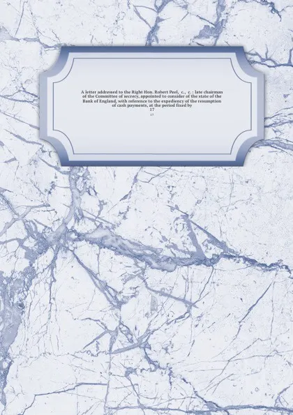 Обложка книги A letter addressed to the Right Hon. Robert Peel, &c., &c. : late chairman of the Committee of secrecy, appointed to consider of the state of the Bank of England, with reference to the expediency of the resumption of cash payments, at the period f..., Samuel Turner