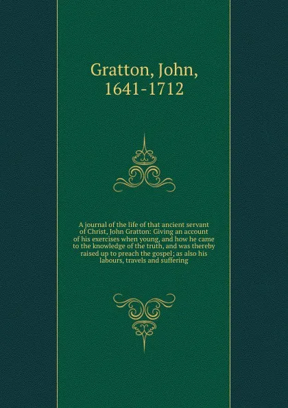 Обложка книги A journal of the life of that ancient servant of Christ, John Gratton: Giving an account of his exercises when young, and how he came to the knowledge of the truth, and was thereby raised up to preach the gospel; as also his labours, travels and s..., John Gratton