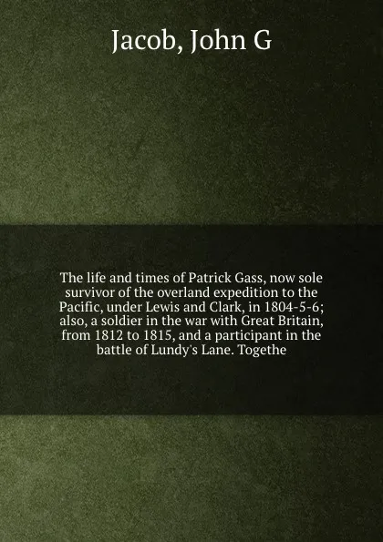 Обложка книги The life and times of Patrick Gass, now sole survivor of the overland expedition to the Pacific, under Lewis and Clark, in 1804-5-6; also, a soldier in the war with Great Britain, from 1812 to 1815, and a participant in the battle of Lundy's Lane...., John G. Jacob