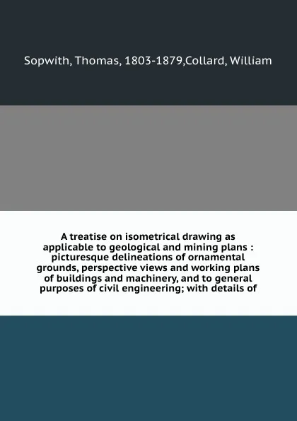 Обложка книги A treatise on isometrical drawing as applicable to geological and mining plans : picturesque delineations of ornamental grounds, perspective views and working plans of buildings and machinery, and to general purposes of civil engineering; with det..., Thomas Sopwith