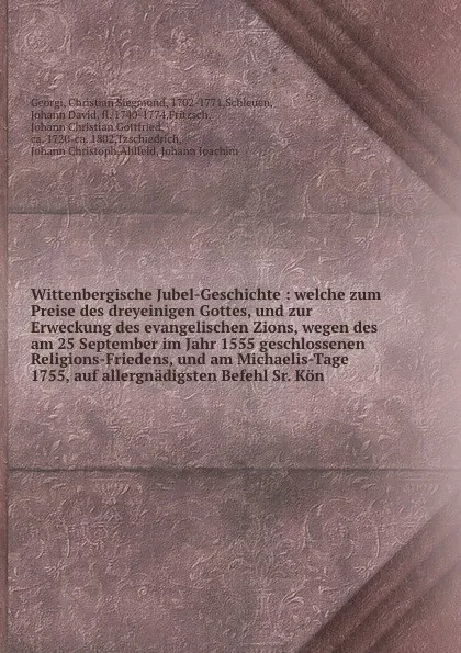 Обложка книги Wittenbergische Jubel-Geschichte : welche zum Preise des dreyeinigen Gottes, und zur Erweckung des evangelischen Zions, wegen des am 25 September im Jahr 1555 geschlossenen Religions-Friedens, und am Michaelis-Tage 1755, auf allergnadigsten Befehl..., Christian Siegmund Georgi