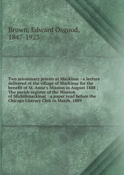 Обложка книги Two missionary priests at Mackinac : a lecture delivered at the village of Mackinac for the benefit of St. Anne's Mission in August 1888 ; The parish register of the Mission of Michilimackinac : a paper read before the Chicago Literary Club in Mar..., Edward Osgood Brown