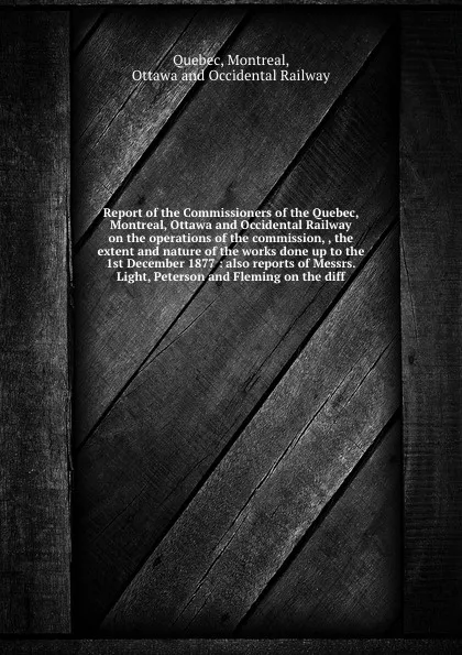 Обложка книги Report of the Commissioners of the Quebec, Montreal, Ottawa and Occidental Railway on the operations of the commission, , the extent and nature of the works done up to the 1st December 1877 : also reports of Messrs. Light, Peterson and Fleming on ..., Montreal Quebec