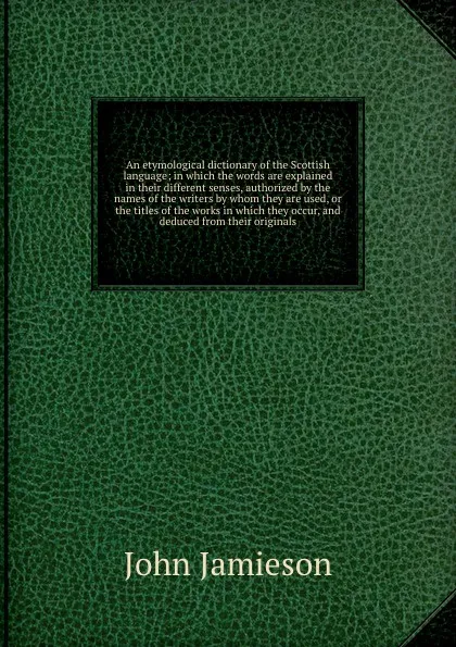 Обложка книги An etymological dictionary of the Scottish language; in which the words are explained in their different senses, authorized by the names of the writers by whom they are used, or the titles of the works in which they occur, and deduced from their o..., John Jamieson