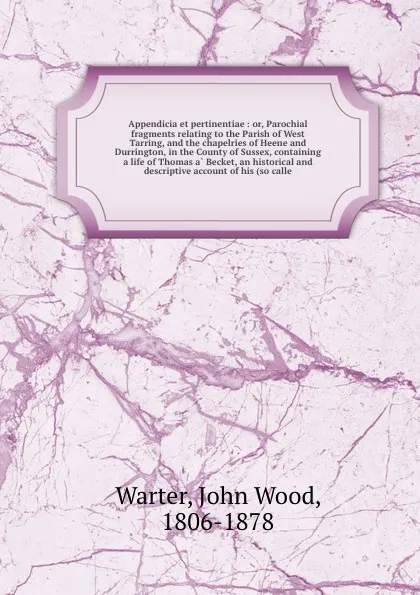 Обложка книги Appendicia et pertinentiae : or, Parochial fragments relating to the Parish of West Tarring, and the chapelries of Heene and Durrington, in the County of Sussex, containing a life of Thomas a Becket, an historical and descriptive account of his (s..., John Wood Warter