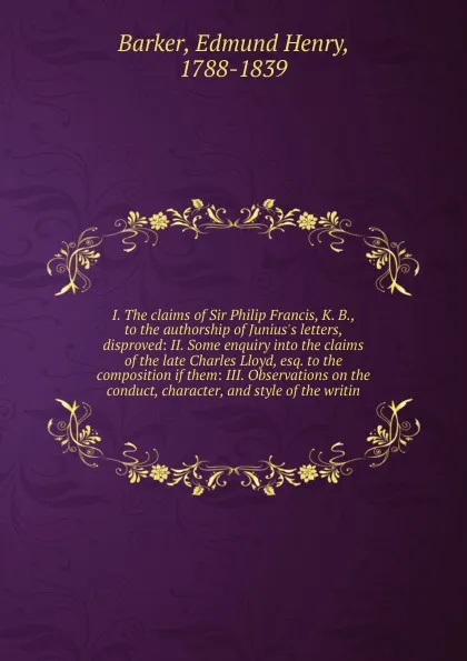 Обложка книги I. The claims of Sir Philip Francis, K. B., to the authorship of Junius's letters, disproved: II. Some enquiry into the claims of the late Charles Lloyd, esq. to the composition if them: III. Observations on the conduct, character, and style of th..., Edmund Henry Barker