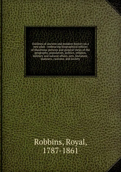Обложка книги Outlines of ancient and modern history on a new plan : embracing biographical notices of illustrious persons and general views of the geography, population, politics, religion, military and natural affairs, arts, literature, manners, customs, and ..., Royal Robbins