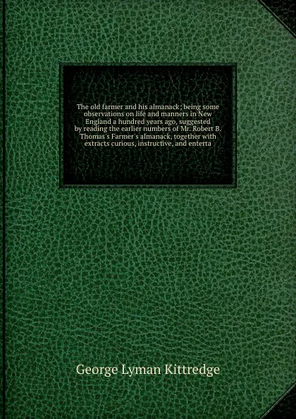 Обложка книги The old farmer and his almanack; being some observations on life and manners in New England a hundred years ago, suggested by reading the earlier numbers of Mr. Robert B. Thomas's Farmer's almanack, together with extracts curious, instructive, and..., Kittredge George Lyman