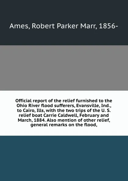 Обложка книги Official report of the relief furnished to the Ohio River flood sufferers, Evansville, Ind., to Cairo, Ills, with the two trips of the U. S. relief boat Carrie Caldwell, February and March, 1884. Also mention of other relief, general remarks on th..., Robert Parker Marr Ames