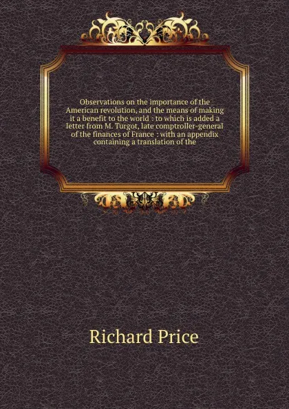 Обложка книги Observations on the importance of the American revolution, and the means of making it a benefit to the world : to which is added a letter from M. Turgot, late comptroller-general of the finances of France : with an appendix containing a translatio..., Richard Price