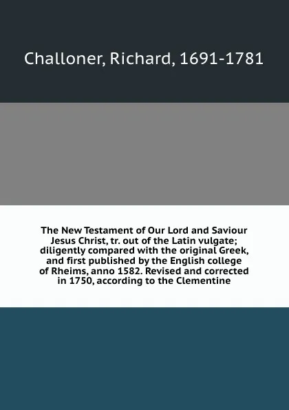 Обложка книги The New Testament of Our Lord and Saviour Jesus Christ, tr. out of the Latin vulgate; diligently compared with the original Greek, and first published by the English college of Rheims, anno 1582. Revised and corrected in 1750, according to the Cle..., Richard Challoner