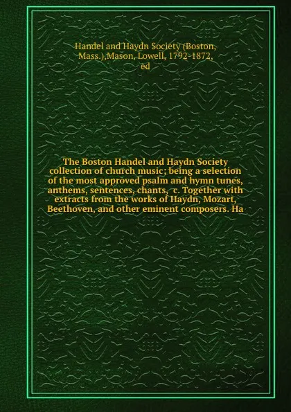 Обложка книги The Boston Handel and Haydn Society collection of church music; being a selection of the most approved psalm and hymn tunes, anthems, sentences, chants, &c. Together with extracts from the works of Haydn, Mozart, Beethoven, and other eminent compo..., Lowell Mason