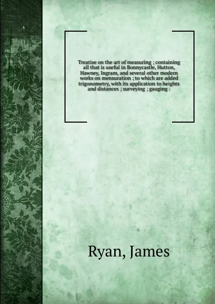 Обложка книги Treatise on the art of measuring ; containing all that is useful in Bonnycastle, Hutton, Hawney, Ingram, and several other modern works on mensuration ; to which are added trigonometry, with its application to heights and distances ; surveying ; g..., James Ryan