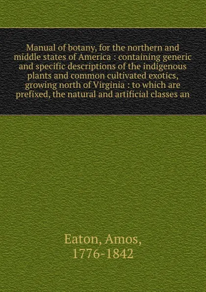 Обложка книги Manual of botany, for the northern and middle states of America : containing generic and specific descriptions of the indigenous plants and common cultivated exotics, growing north of Virginia : to which are prefixed, the natural and artificial cl..., Amos Eaton