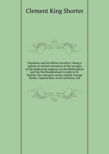 Обложка книги Napoleon and his fellow travellers; being a reprint of certain narratives of the voyages of the dethroned emperor on the Bellerophon and the Northumberland to exile in St. Helena: the romantic stories told by George Home, Captain Ross, Lord Lyttel..., Shorter Clement King