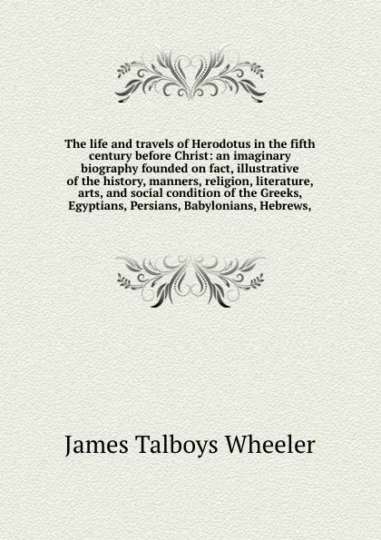 Обложка книги The life and travels of Herodotus in the fifth century before Christ: an imaginary biography founded on fact, illustrative of the history, manners, religion, literature, arts, and social condition of the Greeks, Egyptians, Persians, Babylonians, H..., James Talboys Wheeler