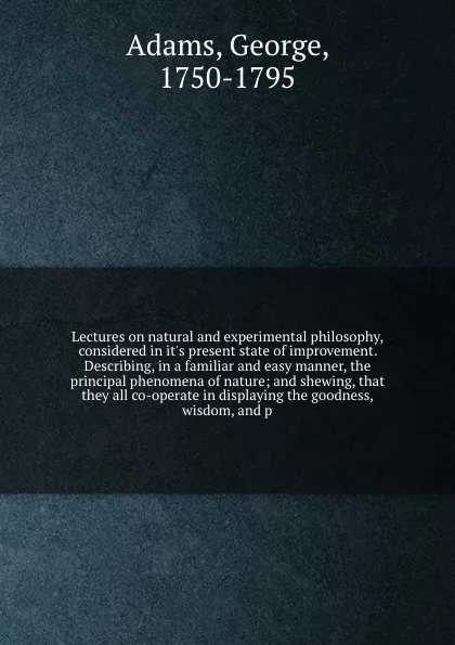 Обложка книги Lectures on natural and experimental philosophy, considered in it's present state of improvement. Describing, in a familiar and easy manner, the principal phenomena of nature; and shewing, that they all co-operate in displaying the goodness, wisdo..., George Adams