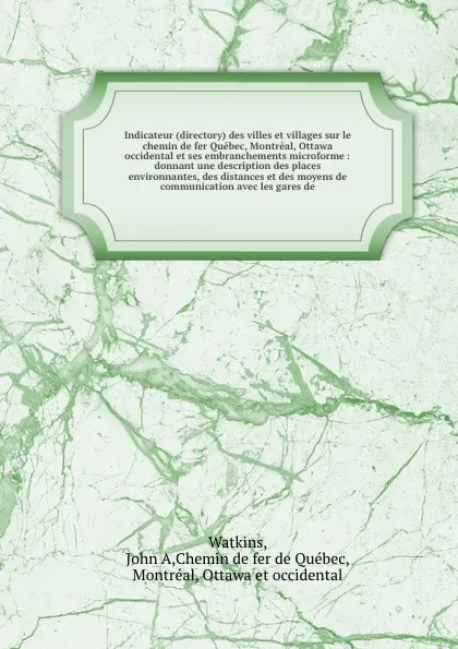 Обложка книги Indicateur (directory) des villes et villages sur le chemin de fer Quebec, Montreal, Ottawa & occidental et ses embranchements microforme : donnant une description des places environnantes, des distances et des moyens de communication avec les gar..., John A. Watkins