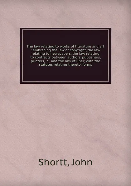 Обложка книги The law relating to works of literature and art : embracing the law of copyright, the law relating to newspapers, the law relating to contracts between authors, publishers, printers, &c., and the law of libel; with the statutes relating thereto, f..., John Shortt