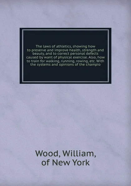 Обложка книги The laws of athletics, showing how to preserve and improve health, strength and beauty, and to correct personal defects caused by want of physical exercise. Also, how to train for walking, running, rowing, etc. With the systems and opinions of the..., William Wood