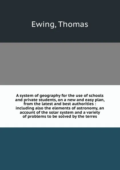 Обложка книги A system of geography for the use of schools and private students, on a new and easy plan, from the latest and best authorities : including also the elements of astronomy, an account of the solar system and a variety of problems to be solved by th..., Thomas Ewing