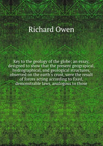 Обложка книги Key to the geology of the globe; an essay, designed to show that the present geograpical, hydrographical, and geological structures, observed on the earth's crust, were the result of forces acting according to fixed, demonstrable laws, analogous t..., Richard Owen