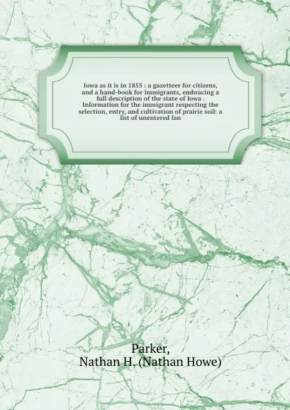 Обложка книги Iowa as it is in 1855 : a gazetteer for citizens, and a hand-book for immigrants, embracing a full description of the state of Iowa . Information for the immigrant respecting the selection, entry, and cultivation of prairie soil: a list of unenter..., Nathan Howe Parker