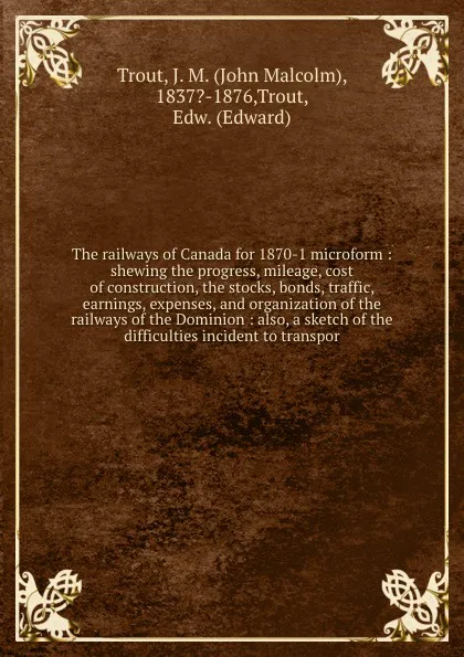 Обложка книги The railways of Canada for 1870-1 microform : shewing the progress, mileage, cost of construction, the stocks, bonds, traffic, earnings, expenses, and organization of the railways of the Dominion : also, a sketch of the difficulties incident to tr..., John Malcolm Trout