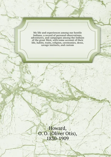 Обложка книги My life and experiences among our hostile Indians; a record of personal observations, adventures, and campaigns among the Indians of the great West, with some account of their life, habits, traits, religion, ceremonies, dress, savage instincts, an..., Oliver Otis Howard