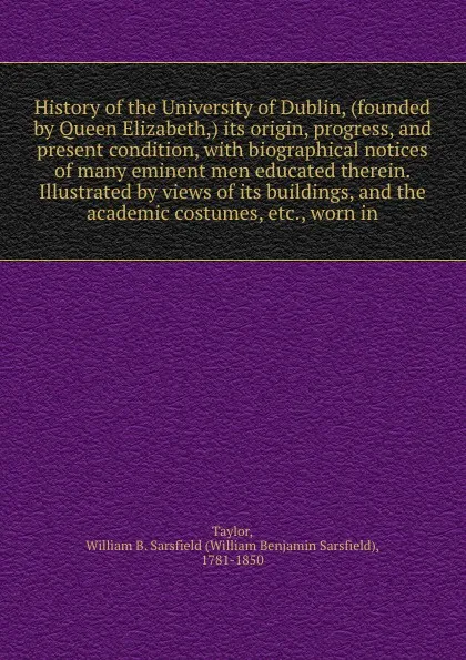 Обложка книги History of the University of Dublin, (founded by Queen Elizabeth,) its origin, progress, and present condition, with biographical notices of many eminent men educated therein. Illustrated by views of its buildings, and the academic costumes, etc.,..., William Benjamin Sarsfield Taylor