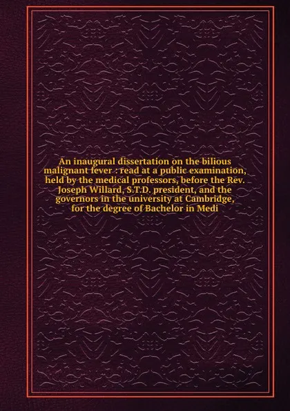 Обложка книги An inaugural dissertation on the bilious malignant fever : read at a public examination, held by the medical professors, before the Rev. Joseph Willard, S.T.D. president, and the governors in the university at Cambridge, for the degree of Bachelor..., Samuel Brown