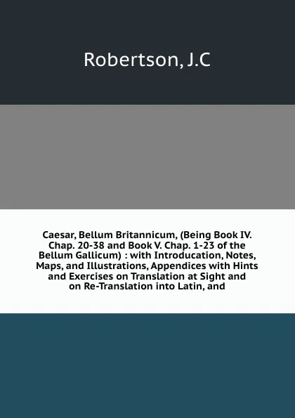 Обложка книги Caesar, Bellum Britannicum, (Being Book IV. Chap. 20-38 and Book V. Chap. 1-23 of the Bellum Gallicum) : with Introducation, Notes, Maps, and Illustrations, Appendices with Hints and Exercises on Translation at Sight and on Re-Translation into Lat..., J.C. Robertson