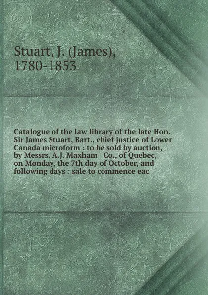 Обложка книги Catalogue of the law library of the late Hon. Sir James Stuart, Bart., chief justice of Lower Canada microform : to be sold by auction, by Messrs. A.J. Maxham & Co., of Quebec, on Monday, the 7th day of October, and following days : sale to commen..., James Stuart