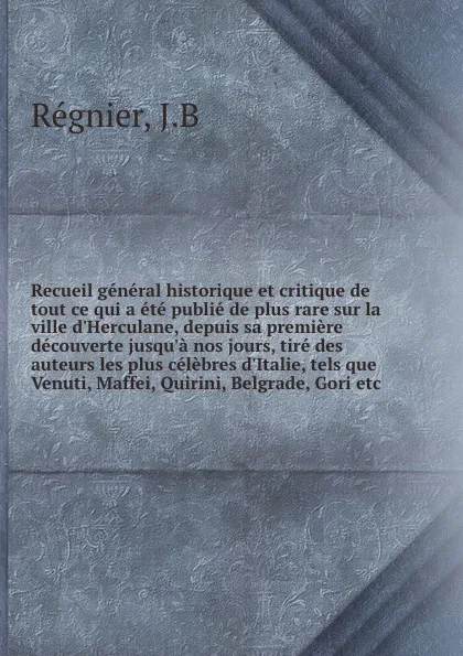 Обложка книги Recueil general historique et critique de tout ce qui a ete publie de plus rare sur la ville d'Herculane, depuis sa premiere decouverte jusqu'a nos jours, tire des auteurs les plus celebres d'Italie, tels que Venuti, Maffei, Quirini, Belgrade, Gor..., J.B. Régnier