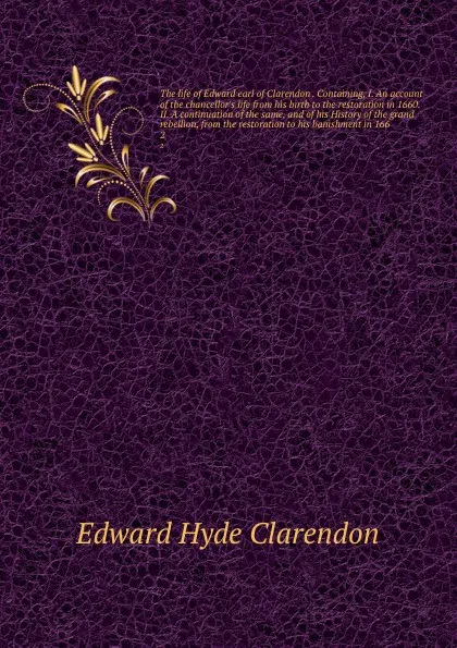 Обложка книги The life of Edward earl of Clarendon . Containing, I. An account of the chancellor's life from his birth to the restoration in 1660. II. A continuation of the same, and of his History of the grand rebellion, from the restoration to his banishment ..., Edward Hyde Clarendon