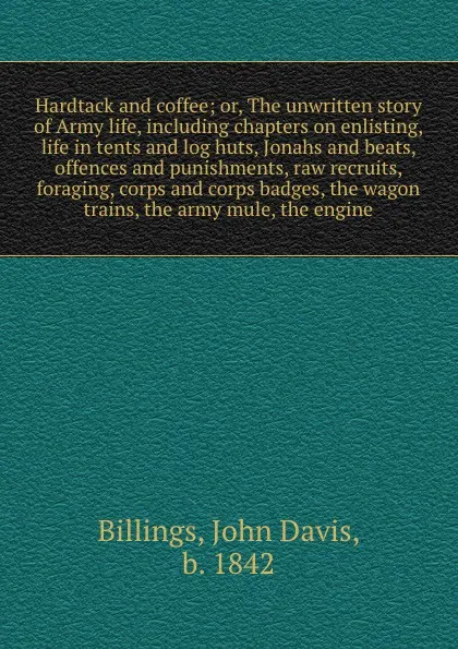 Обложка книги Hardtack and coffee; or, The unwritten story of Army life, including chapters on enlisting, life in tents and log huts, Jonahs and beats, offences and punishments, raw recruits, foraging, corps and corps badges, the wagon trains, the army mule, th..., John Davis Billings