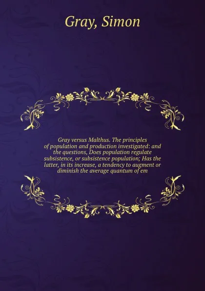 Обложка книги Gray versus Malthus. The principles of population and production investigated: and the questions, Does population regulate subsistence, or subsistence population; Has the latter, in its increase, a tendency to augment or diminish the average quant..., Simon Gray