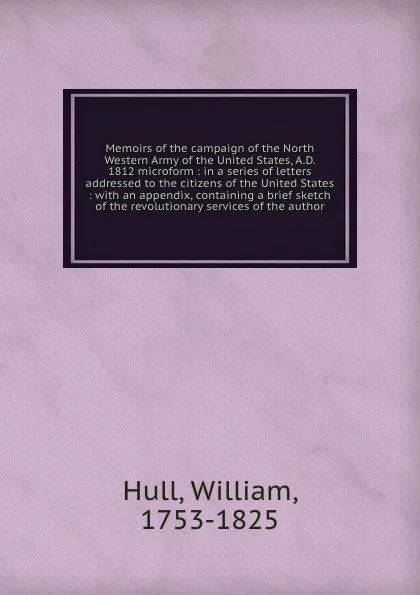 Обложка книги Memoirs of the campaign of the North Western Army of the United States, A.D. 1812 microform : in a series of letters addressed to the citizens of the United States : with an appendix, containing a brief sketch of the revolutionary services of the ..., William Hull