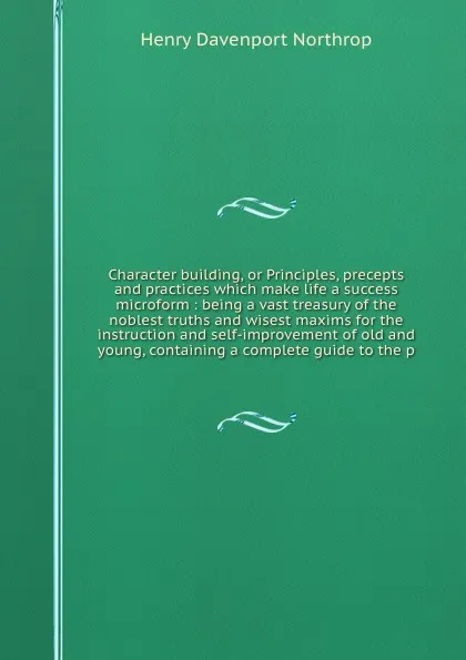 Обложка книги Character building, or Principles, precepts and practices which make life a success microform : being a vast treasury of the noblest truths and wisest maxims for the instruction and self-improvement of old and young, containing a complete guide to..., Henry Davenport Northrop