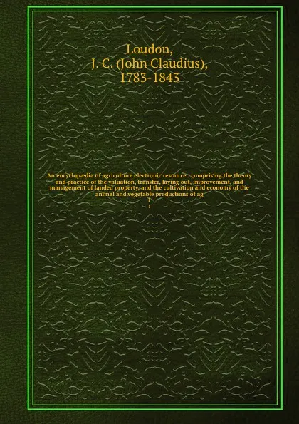 Обложка книги An encyclopaedia of agriculture electronic resource : comprising the theory and practice of the valuation, transfer, laying out, improvement, and management of landed property, and the cultivation and economy of the animal and vegetable production..., John Claudius Loudon