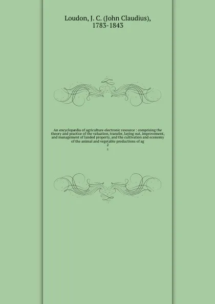 Обложка книги An encyclopaedia of agriculture electronic resource : comprising the theory and practice of the valuation, transfer, laying out, improvement, and management of landed property, and the cultivation and economy of the animal and vegetable production..., John Claudius Loudon