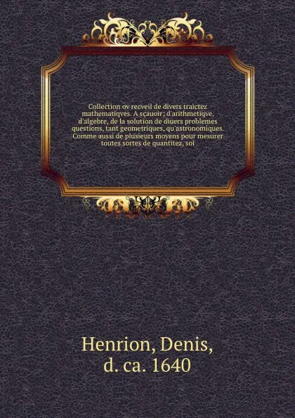 Обложка книги Collection ov recveil de divers traictez mathematiqves. A scauoir; d'arithmetiqve, d'algebre, de la solution de diuers problemes & questions, tant geometriques, qu'astronomiques. Comme aussi de plusieurs moyens pour mesurer toutes sortes de quanti..., Denis Henrion