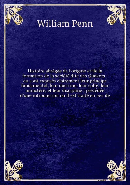 Обложка книги Histoire abregee de l'origine et de la formation de la societe dite des Quakers : ou sont exposes clairement leur principe fondamental, leur doctrine, leur culte, leur ministere, et leur discipline ; precedee d'une introduction ou il est traite en..., William Penn