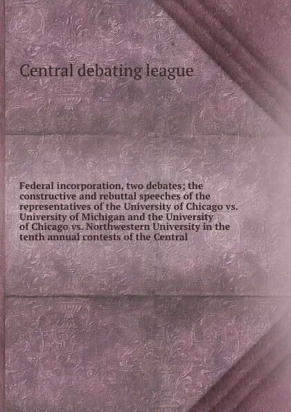 Обложка книги Federal incorporation, two debates; the constructive and rebuttal speeches of the representatives of the University of Chicago vs. University of Michigan and the University of Chicago vs. Northwestern University in the tenth annual contests of the..., Central debating league