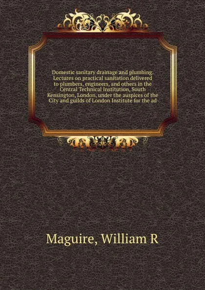 Обложка книги Domestic sanitary drainage and plumbing. Lectures on practical sanitation delivered to plumbers, engineers, and others in the Central Technical Institution, South Kensington, London, under the auspices of the City and guilds of London Institute fo..., William R. Maguire