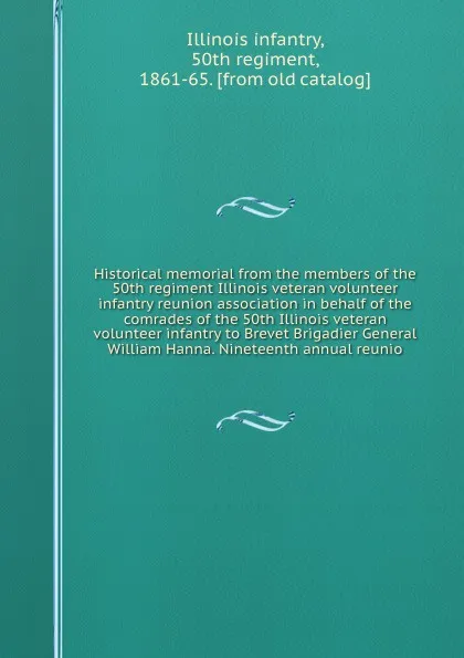 Обложка книги Historical memorial from the members of the 50th regiment Illinois veteran volunteer infantry reunion association in behalf of the comrades of the 50th Illinois veteran volunteer infantry to Brevet Brigadier General William Hanna. Nineteenth annua..., Illinois infantry
